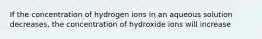 If the concentration of hydrogen ions in an aqueous solution decreases, the concentration of hydroxide ions will increase