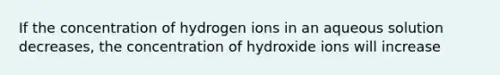 If the concentration of hydrogen ions in an aqueous solution decreases, the concentration of hydroxide ions will increase