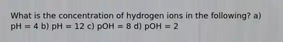 What is the concentration of hydrogen ions in the following? a) pH = 4 b) pH = 12 c) pOH = 8 d) pOH = 2