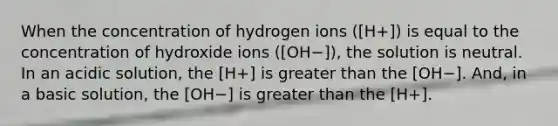 When the concentration of hydrogen ions ([H+]) is equal to the concentration of hydroxide ions ([OH−]), the solution is neutral. In an acidic solution, the [H+] is greater than the [OH−]. And, in a basic solution, the [OH−] is greater than the [H+].