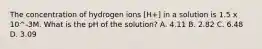 The concentration of hydrogen ions [H+] in a solution is 1.5 x 10^-3M. What is the pH of the solution? A. 4.11 B. 2.82 C. 6.48 D. 3.09