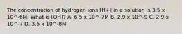 The concentration of hydrogen ions [H+] in a solution is 3.5 x 10^-6M. What is [OH]? A. 6.5 x 10^-7M B. 2.9 x 10^-9 C. 2.9 x 10^-7 D. 3.5 x 10^-8M