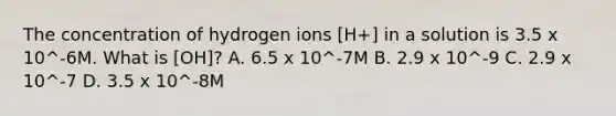 The concentration of hydrogen ions [H+] in a solution is 3.5 x 10^-6M. What is [OH]? A. 6.5 x 10^-7M B. 2.9 x 10^-9 C. 2.9 x 10^-7 D. 3.5 x 10^-8M