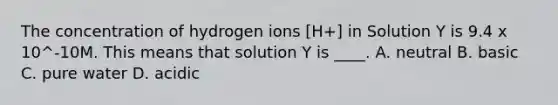 The concentration of hydrogen ions [H+] in Solution Y is 9.4 x 10^-10M. This means that solution Y is ____. A. neutral B. basic C. pure water D. acidic