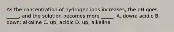 As the concentration of hydrogen ions increases, the pH goes _____, and the solution becomes more _____. A. down; acidic B. down; alkaline C. up; acidic D. up; alkaline