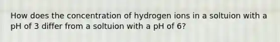 How does the concentration of hydrogen ions in a soltuion with a pH of 3 differ from a soltuion with a pH of 6?