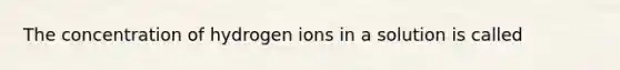 The concentration of hydrogen ions in a solution is called