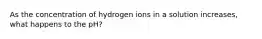 As the concentration of hydrogen ions in a solution increases, what happens to the pH?