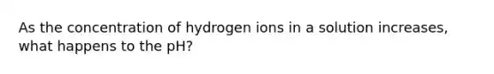 As the concentration of hydrogen ions in a solution increases, what happens to the pH?