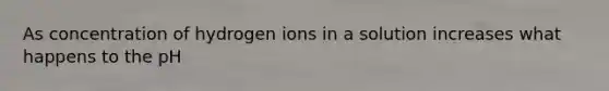 As concentration of hydrogen ions in a solution increases what happens to the pH