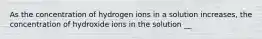 As the concentration of hydrogen ions in a solution increases, the concentration of hydroxide ions in the solution __