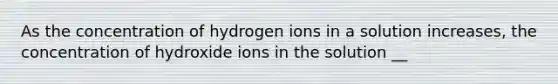 As the concentration of hydrogen ions in a solution increases, the concentration of hydroxide ions in the solution __