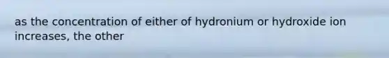 as the concentration of either of hydronium or hydroxide ion increases, the other