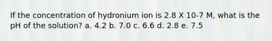 If the concentration of hydronium ion is 2.8 X 10-7 M, what is the pH of the solution? a. 4.2 b. 7.0 c. 6.6 d. 2.8 e. 7.5