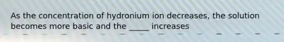 As the concentration of hydronium ion decreases, the solution becomes more basic and the _____ increases