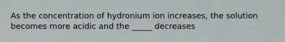 As the concentration of hydronium ion increases, the solution becomes more acidic and the _____ decreases