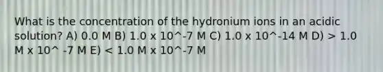 What is the concentration of the hydronium ions in an acidic solution? A) 0.0 M B) 1.0 x 10^-7 M C) 1.0 x 10^-14 M D) > 1.0 M x 10^ -7 M E) < 1.0 M x 10^-7 M