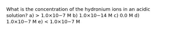 What is the concentration of the hydronium ions in an acidic solution? a) > 1.0×10−7 M b) 1.0×10−14 M c) 0.0 M d) 1.0×10−7 M e) < 1.0×10−7 M