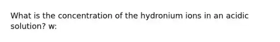 What is the concentration of the hydronium ions in an acidic solution? w: