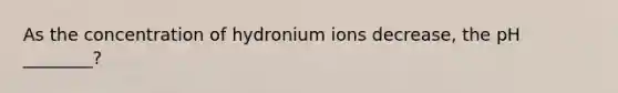 As the concentration of hydronium ions decrease, the pH ________?