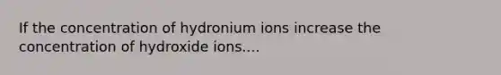 If the concentration of hydronium ions increase the concentration of hydroxide ions....