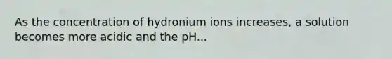 As the concentration of hydronium ions increases, a solution becomes more acidic and the pH...