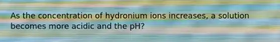 As the concentration of hydronium ions increases, a solution becomes more acidic and the pH?