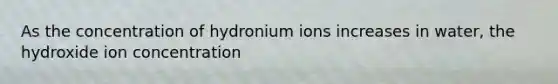 As the concentration of hydronium ions increases in water, the hydroxide ion concentration