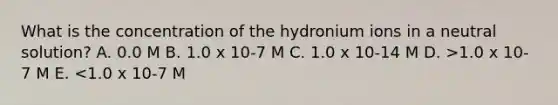 What is the concentration of the hydronium ions in a neutral solution? A. 0.0 M B. 1.0 x 10-7 M C. 1.0 x 10-14 M D. >1.0 x 10-7 M E. <1.0 x 10-7 M