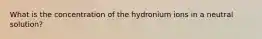 What is the concentration of the hydronium ions in a neutral solution?