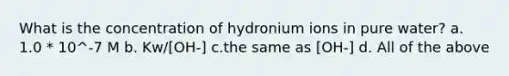 What is the concentration of hydronium ions in pure water? a. 1.0 * 10^-7 M b. Kw/[OH-] c.the same as [OH-] d. All of the above