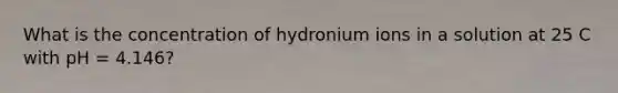 What is the concentration of hydronium ions in a solution at 25 C with pH = 4.146?