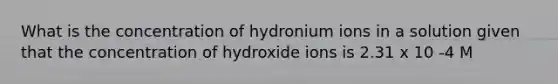 What is the concentration of hydronium ions in a solution given that the concentration of hydroxide ions is 2.31 x 10 -4 M