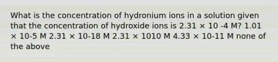 What is the concentration of hydronium ions in a solution given that the concentration of hydroxide ions is 2.31 × 10 -4 M? 1.01 × 10-5 M 2.31 × 10-18 M 2.31 × 1010 M 4.33 × 10-11 M none of the above