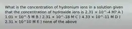 What is the concentration of hydronium ions in a solution given that the concentration of hydroxide ions is 2.31 × 10^-4 M? A ) 1.01 × 10^-5 M B ) 2.31 × 10^-18 M C ) 4.33 × 10^-11 M D ) 2.31 × 10^10 M E ) none of the above