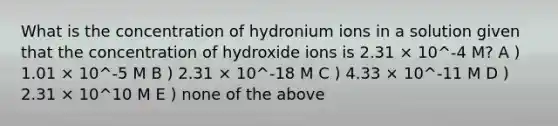 What is the concentration of hydronium ions in a solution given that the concentration of hydroxide ions is 2.31 × 10^-4 M? A ) 1.01 × 10^-5 M B ) 2.31 × 10^-18 M C ) 4.33 × 10^-11 M D ) 2.31 × 10^10 M E ) none of the above