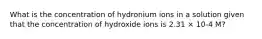 What is the concentration of hydronium ions in a solution given that the concentration of hydroxide ions is 2.31 × 10-4 M?