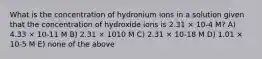 What is the concentration of hydronium ions in a solution given that the concentration of hydroxide ions is 2.31 × 10-4 M? A) 4.33 × 10-11 M B) 2.31 × 1010 M C) 2.31 × 10-18 M D) 1.01 × 10-5 M E) none of the above