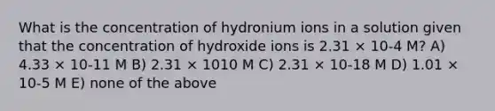 What is the concentration of hydronium ions in a solution given that the concentration of hydroxide ions is 2.31 × 10-4 M? A) 4.33 × 10-11 M B) 2.31 × 1010 M C) 2.31 × 10-18 M D) 1.01 × 10-5 M E) none of the above