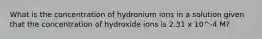 What is the concentration of hydronium ions in a solution given that the concentration of hydroxide ions is 2.31 x 10^-4 M?