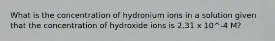 What is the concentration of hydronium ions in a solution given that the concentration of hydroxide ions is 2.31 x 10^-4 M?