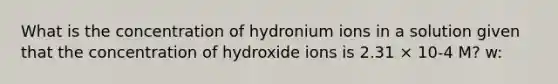 What is the concentration of hydronium ions in a solution given that the concentration of hydroxide ions is 2.31 × 10-4 M? w: