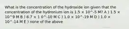 What is the concentration of the hydroxide ion given that the concentration of the hydronium ion is 1.5 × 10^-5 M? A ) 1.5 × 10^9 M B ) 6.7 × 1 0^-10 M C ) 1.0 × 10^-19 M D ) 1.0 × 10^-14 M E ) none of the above