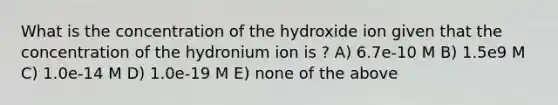 What is the concentration of the hydroxide ion given that the concentration of the hydronium ion is ? A) 6.7e-10 M B) 1.5e9 M C) 1.0e-14 M D) 1.0e-19 M E) none of the above