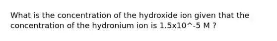 What is the concentration of the hydroxide ion given that the concentration of the hydronium ion is 1.5x10^-5 M ?