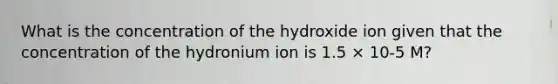 What is the concentration of the hydroxide ion given that the concentration of the hydronium ion is 1.5 × 10-5 M?