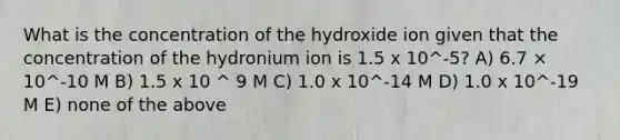 What is the concentration of the hydroxide ion given that the concentration of the hydronium ion is 1.5 x 10^-5? A) 6.7 × 10^-10 M B) 1.5 x 10 ^ 9 M C) 1.0 x 10^-14 M D) 1.0 x 10^-19 M E) none of the above