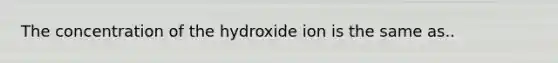 The concentration of the hydroxide ion is the same as..