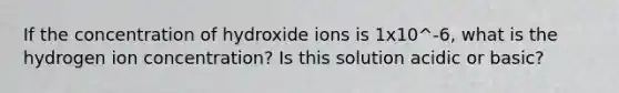 If the concentration of hydroxide ions is 1x10^-6, what is the hydrogen ion concentration? Is this solution acidic or basic?