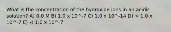 What is the concentration of the hydroxide ions in an acidic solution? A) 0.0 M B) 1.0 x 10^-7 C) 1.0 x 10^-14 D) > 1.0 x 10^-7 E) < 1.0 x 10^-7